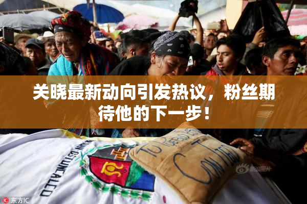 关晓最新动向引发热议，粉丝期待他的下一步！