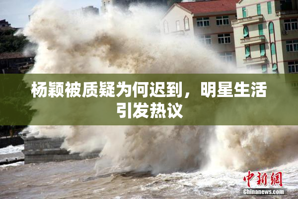 杨颖被质疑为何迟到，明星生活引发热议