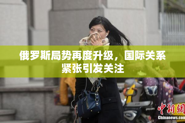 俄罗斯局势再度升级，国际关系紧张引发关注