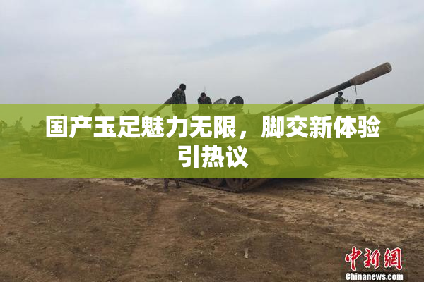 国产玉足魅力无限，脚交新体验引热议