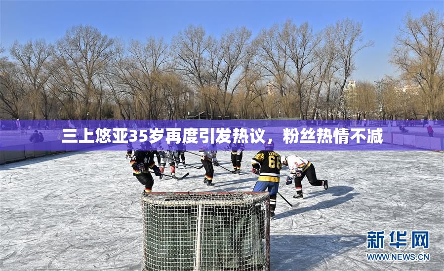 三上悠亚35岁再度引发热议，粉丝热情不减
