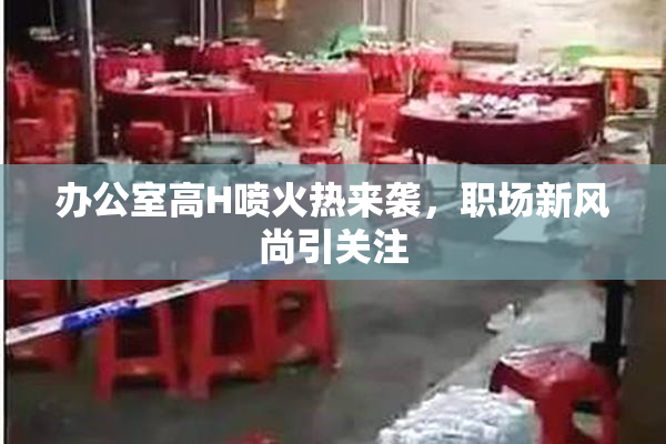 办公室高H喷火热来袭，职场新风尚引关注