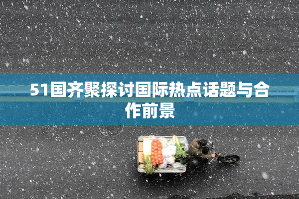 51国齐聚探讨国际热点话题与合作前景