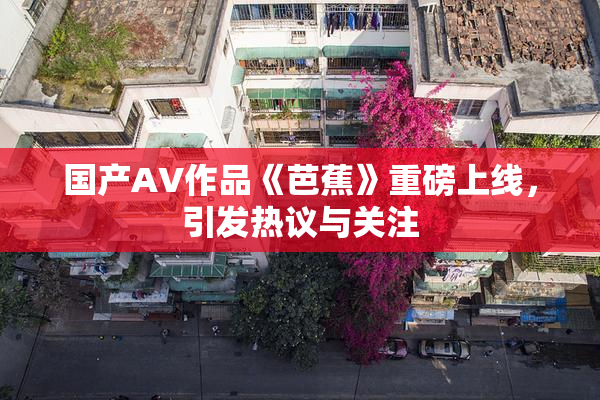 国产AV作品《芭蕉》重磅上线，引发热议与关注