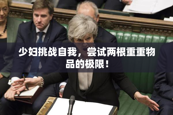 少妇挑战自我，尝试两根重重物品的极限！