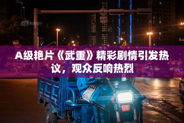 A级艳片《武重》精彩剧情引发热议，观众反响热烈