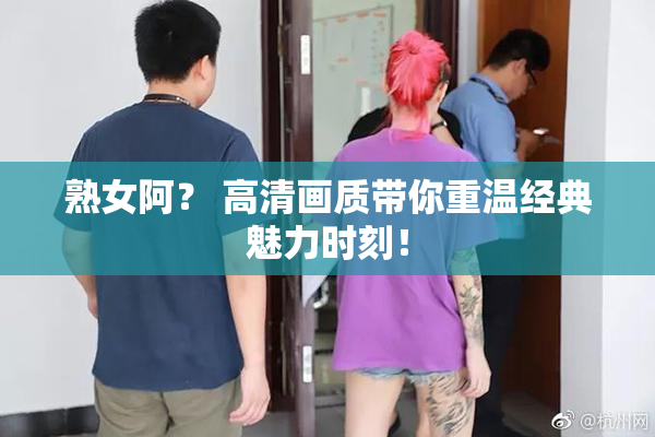 熟女阿？ 高清画质带你重温经典魅力时刻！