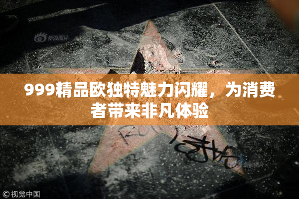 999精品欧独特魅力闪耀，为消费者带来非凡体验