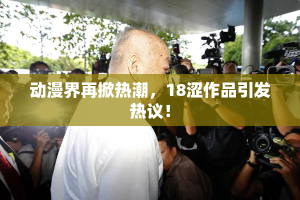 动漫界再掀热潮，18涩作品引发热议！