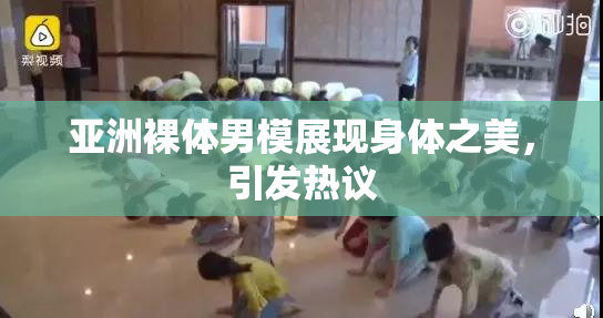 亚洲裸体男模展现身体之美，引发热议