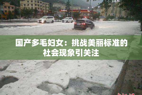 国产多毛妇女：挑战美丽标准的社会现象引关注