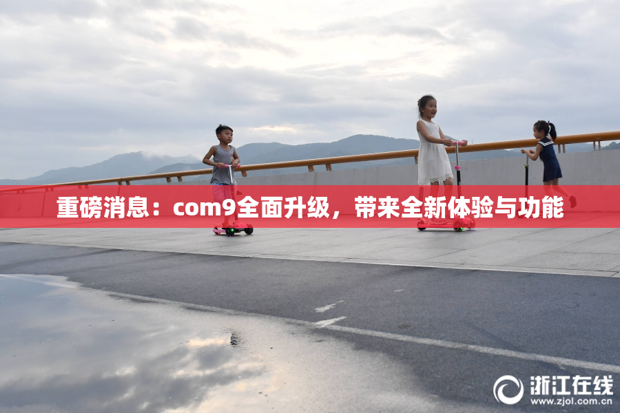 重磅消息：com9全面升级，带来全新体验与功能