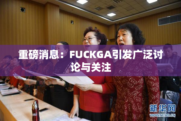 重磅消息：FUCKGA引发广泛讨论与关注