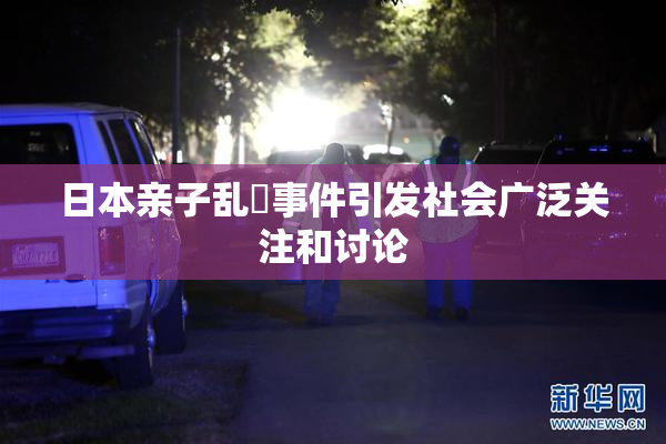 日本亲子乱婬事件引发社会广泛关注和讨论
