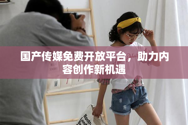 国产传媒免费开放平台，助力内容创作新机遇