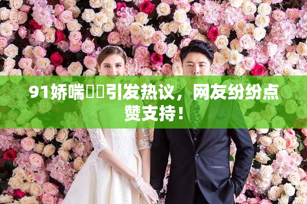 91娇喘❌‌引发热议，网友纷纷点赞支持！