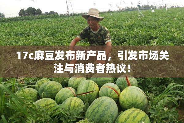 17c麻豆发布新产品，引发市场关注与消费者热议！