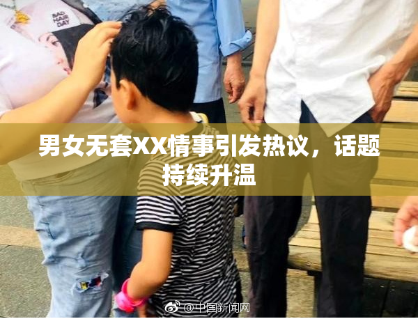 男女无套XX情事引发热议，话题持续升温