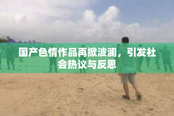国产色情作品再掀波澜，引发社会热议与反思