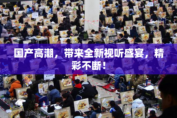 国产高潮，带来全新视听盛宴，精彩不断！