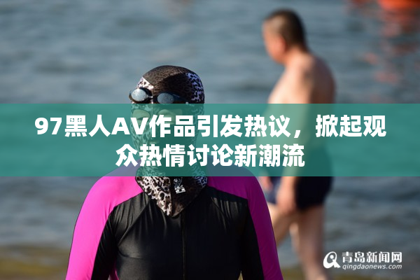 97黑人AV作品引发热议，掀起观众热情讨论新潮流