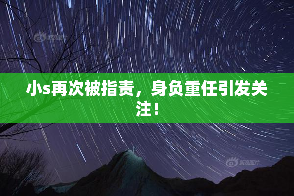 小s再次被指责，身负重任引发关注！