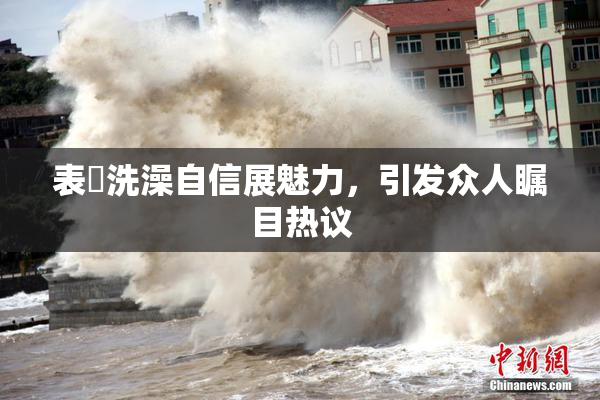 表妺洗澡自信展魅力，引发众人瞩目热议