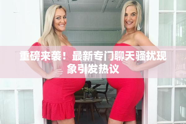 重磅来袭！最新专门聊天骚扰现象引发热议