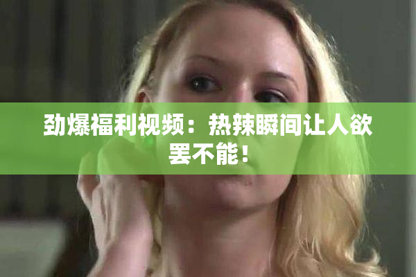 劲爆福利视频：热辣瞬间让人欲罢不能！
