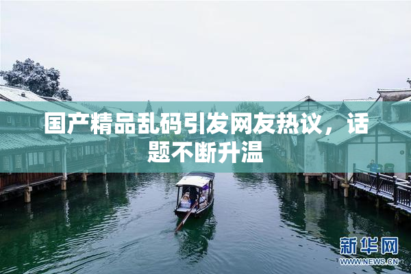 国产精品乱码引发网友热议，话题不断升温