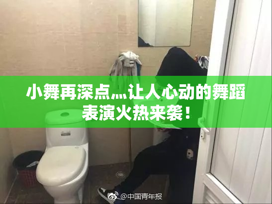 小舞再深点灬让人心动的舞蹈表演火热来袭！