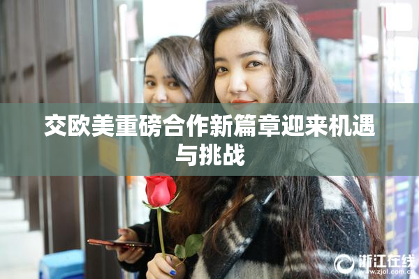 交欧美重磅合作新篇章迎来机遇与挑战