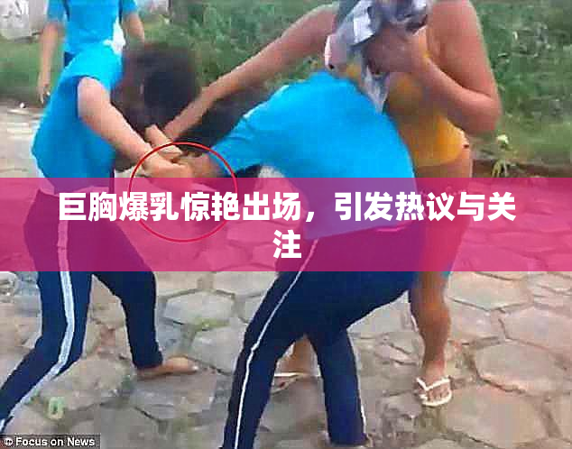 巨胸爆乳惊艳出场，引发热议与关注