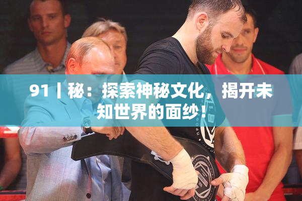 91丨秘：探索神秘文化，揭开未知世界的面纱！