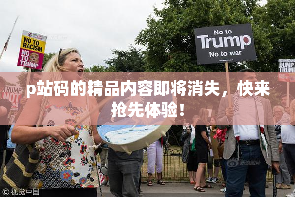 p站码的精品内容即将消失，快来抢先体验！