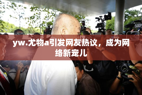 yw.尤物a引发网友热议，成为网络新宠儿