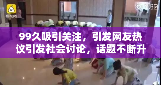 99久吸引关注，引发网友热议引发社会讨论，话题不断升级！