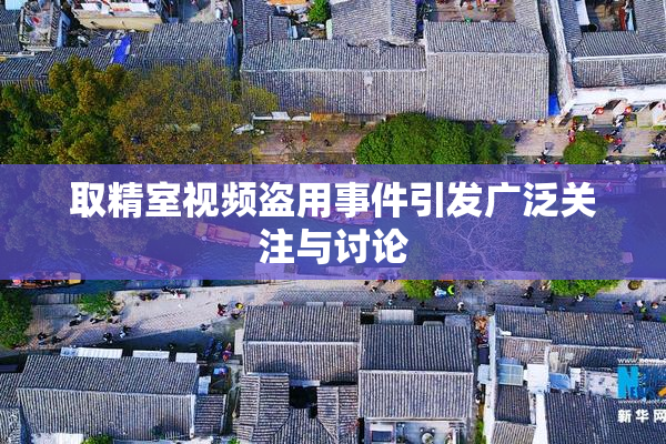 取精室视频盗用事件引发广泛关注与讨论