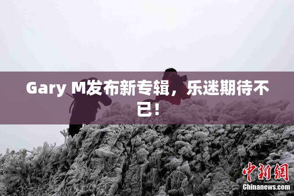 Gary M发布新专辑，乐迷期待不已！