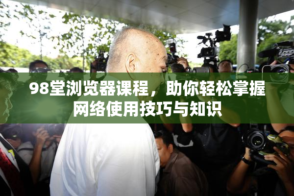 98堂浏览器课程，助你轻松掌握网络使用技巧与知识