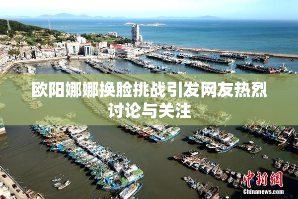 欧阳娜娜换脸挑战引发网友热烈讨论与关注