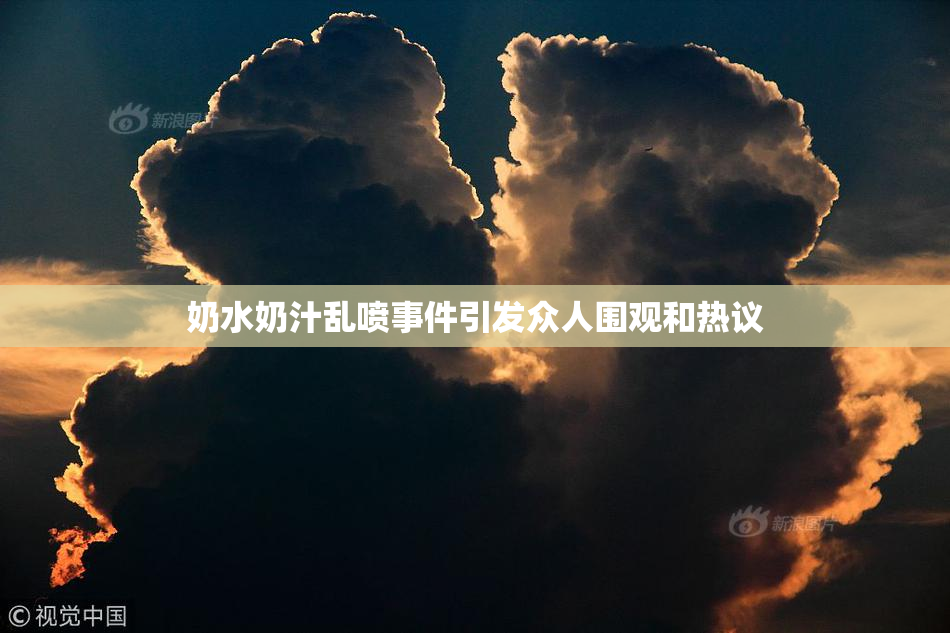 奶水奶汁乱喷事件引发众人围观和热议