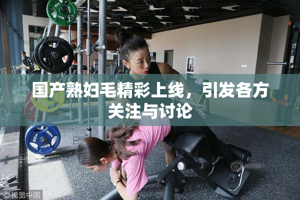 国产熟妇毛精彩上线，引发各方关注与讨论