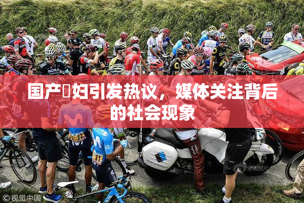 国产婬妇引发热议，媒体关注背后的社会现象