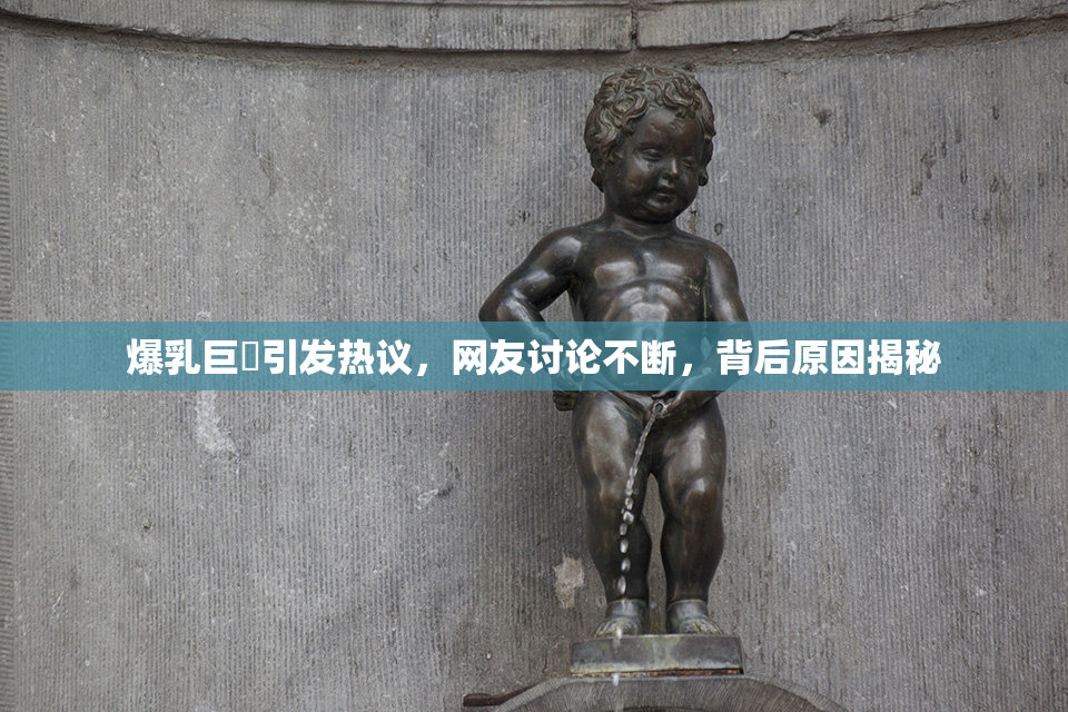 爆乳巨凥引发热议，网友讨论不断，背后原因揭秘