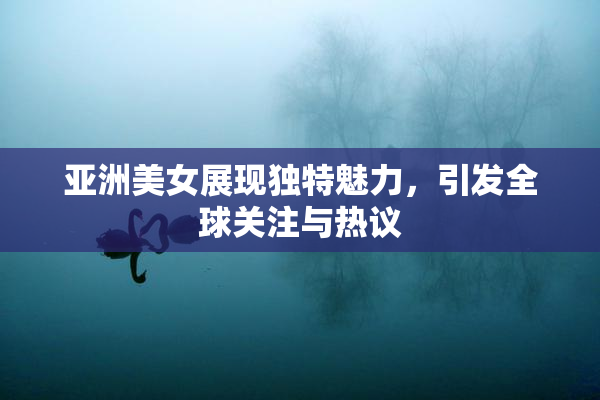 亚洲美女展现独特魅力，引发全球关注与热议
