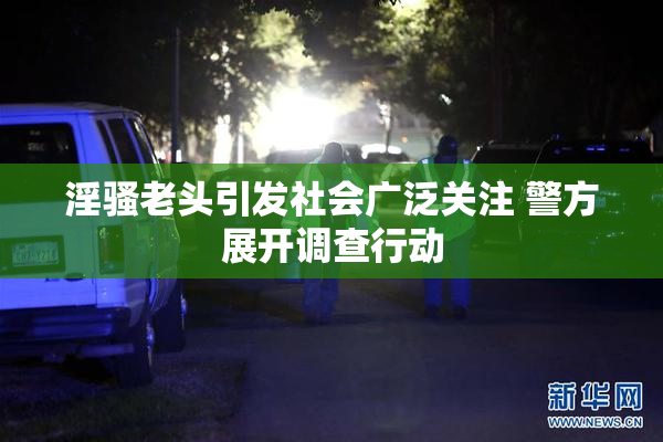 淫骚老头引发社会广泛关注 警方展开调查行动