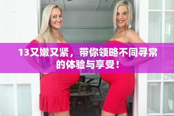 13又嫩又紧，带你领略不同寻常的体验与享受！
