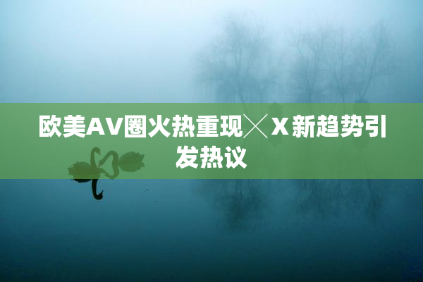 欧美AV圈火热重现╳Ⅹ新趋势引发热议