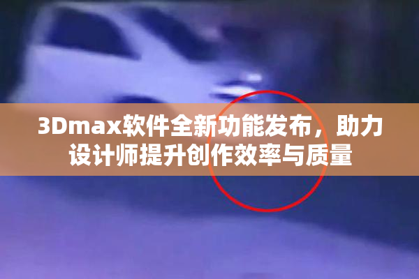 3Dmax软件全新功能发布，助力设计师提升创作效率与质量